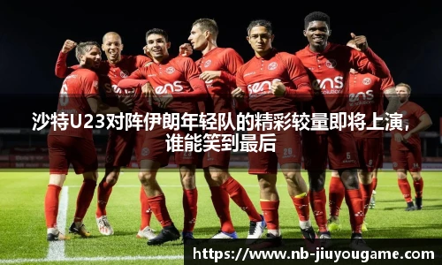 沙特U23对阵伊朗年轻队的精彩较量即将上演,谁能笑到最后